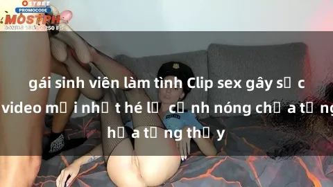 gái sinh viên làm tình Clip sex gây sốc: Loạt video mới nhất hé lộ cảnh nóng chưa từng thấy