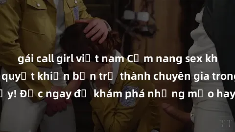 gái call girl việt nam Cẩm nang sex không che: Những bí quyết khiến bạn trở thành chuyên gia trong chuyện ấy! Đọc ngay để khám phá những mẹo hay và bí quyết tình dục không che.