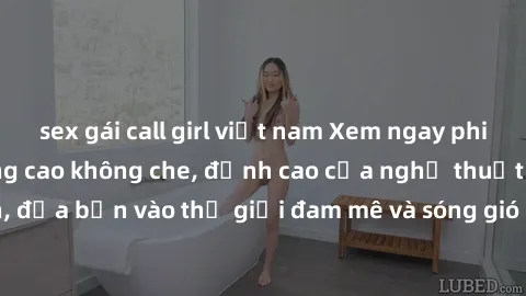 sex gái call girl việt nam Xem ngay phim sex HD chất lượng cao không che, đỉnh cao của nghệ thuật làm tình, đưa bạn vào thế giới đam mê và sóng gió của tình yêu không giới hạn.
