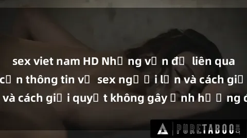 sex viet nam HD Những vấn đề liên quan đến việc tiếp cận thông tin về sex người lớn và cách giải quyết không gây ảnh hưởng đến trẻ em