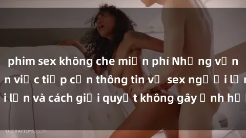 phim sex không che miễn phí Những vấn đề liên quan đến việc tiếp cận thông tin về sex người lớn và cách giải quyết không gây ảnh hưởng đến trẻ em