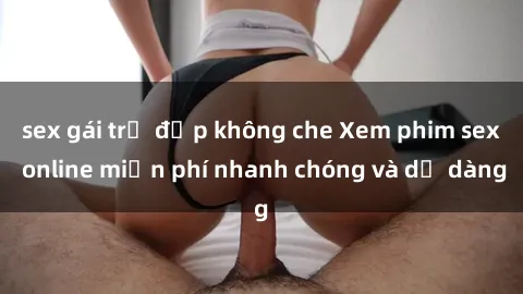 sex gái trẻ đẹp không che Xem phim sex online miễn phí nhanh chóng và dễ dàng