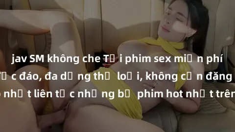 jav SM không che Tải phim sex miễn phí chất lượng cao độc đáo, đa dạng thể loại, không cần đăng ký tài khoản. Cập nhật liên tục những bộ phim hot nhất trên thị trường. Sự lựa chọn hàng đầu cho người y