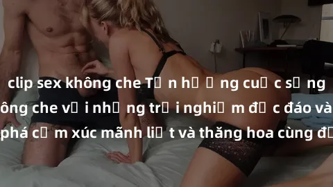 clip sex không che Tận hưởng cuộc sống tình dục online không che với những trải nghiệm độc đáo và mới lạ. Khám phá cảm xúc mãnh liệt và thăng hoa cùng đối tác tại các trang web chuyên nghiệp.