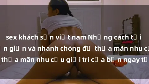 sex khách sạn việt nam Những cách tải phim sex về máy đơn giản và nhanh chóng để thỏa mãn nhu cầu giải trí của bạn ngay tại nhà