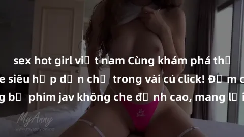 sex hot girl việt nam Cùng khám phá thế giới jav không che siêu hấp dẫn chỉ trong vài cú click! Đắm chìm trong những bộ phim jav không che đỉnh cao, mang lại trải nghiệm thú vị và đầy kích thích.