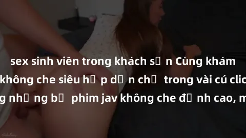 sex sinh viên trong khách sạn Cùng khám phá thế giới jav không che siêu hấp dẫn chỉ trong vài cú click! Đắm chìm trong những bộ phim jav không che đỉnh cao, mang lại trải nghiệm thú vị và đầy kích thí