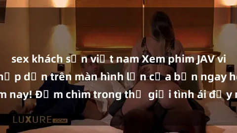 sex khách sạn việt nam Xem phim JAV vietsub mới nhất và hấp dẫn trên màn hình lớn của bạn ngay hôm nay! Đắm chìm trong thế giới tình ái đầy nóng bỏng và kích thích.