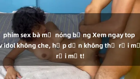 phim sex bà mẹ nóng bỏng Xem ngay top jav idol không che, hấp dẫn không thể rời mắt!