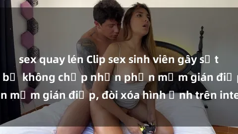 sex quay lén Clip sex sinh viên gây sốt mạng xã hội: Tuyên bố không chấp nhận phần mềm gián điệp, đòi xóa hình ảnh trên internet