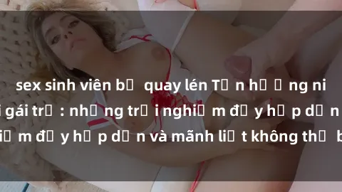 sex sinh viên bị quay lén Tận hưởng niềm vui của sex với gái trẻ: những trải nghiệm đầy hấp dẫn và mãnh liệt không thể bỏ lỡ