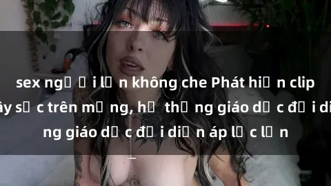 sex người lớn không che Phát hiện clip sex nữ sinh gây sốc trên mạng, hệ thống giáo dục đối diện áp lực lớn