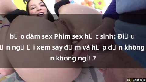 bạo dâm sex Phim sex học sinh: Điều gì khiến người xem say đắm và hấp dẫn không ngờ?