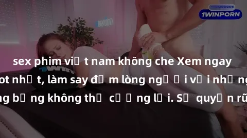 sex phim việt nam không che Xem ngay bộ phim sex milf hot nhất, làm say đắm lòng người với những cảnh nóng bỏng không thể cưỡng lại. Sự quyến rũ của MILF sẽ khiến bạn mãnh liệt!