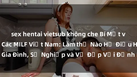 sex hentai vietsub không che Bí Mật về Cuộc Sống Của Các MILF Việt Nam: Làm thế Nào Họ Điều Hành Gia Đình, Sự Nghiệp và Vẻ Đẹp Với Định Hình Văn Hóa Đương Đại