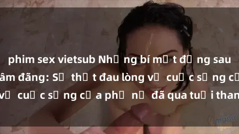 phim sex vietsub Những bí mật đằng sau vẻ ngoài gái già dâm đãng: Sự thật đau lòng về cuộc sống của phụ nữ đã qua tuổi thanh xuân