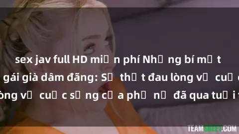 sex jav full HD miễn phí Những bí mật đằng sau vẻ ngoài gái già dâm đãng: Sự thật đau lòng về cuộc sống của phụ nữ đã qua tuổi thanh xuân