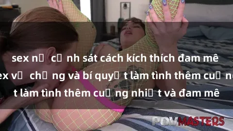 sex nữ cảnh sát cách kích thích đam mê trong hôn nhân: Sex vợ chồng và bí quyết làm tình thêm cuồng nhiệt và đam mê