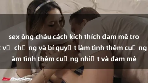 sex ông cháu cách kích thích đam mê trong hôn nhân: Sex vợ chồng và bí quyết làm tình thêm cuồng nhiệt và đam mê