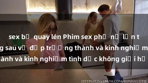 sex bị quay lén Phim sex phụ nữ lớn tuổi: Sức hút đằng sau vẻ đẹp trưởng thành và kinh nghiệm tình dục không giới hạn