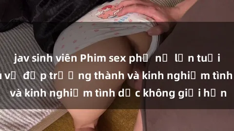 jav sinh viên Phim sex phụ nữ lớn tuổi: Sức hút đằng sau vẻ đẹp trưởng thành và kinh nghiệm tình dục không giới hạn