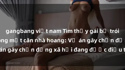 gangbang việt nam Tìm thấy gái bị trói và bị hiếp dâm trong một căn nhà hoang: Vụ án gây chấn động xã hội đang được điều tra vào.