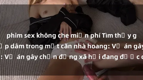 phim sex không che miễn phí Tìm thấy gái bị trói và bị hiếp dâm trong một căn nhà hoang: Vụ án gây chấn động xã hội đang được điều tra vào.