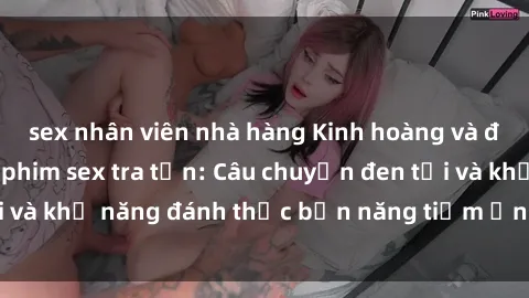 sex nhân viên nhà hàng Kinh hoàng và đầy kích thích với phim sex tra tấn: Câu chuyện đen tối và khả năng đánh thức bản năng tiềm ẩn trong con người