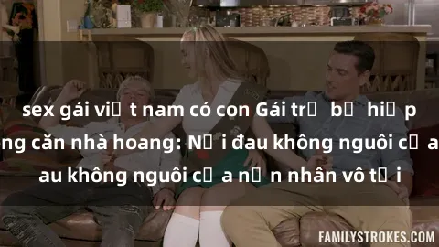 sex gái việt nam có con Gái trẻ bị hiếp dâm bạo lực trong căn nhà hoang: Nỗi đau không nguôi của nạn nhân vô tội