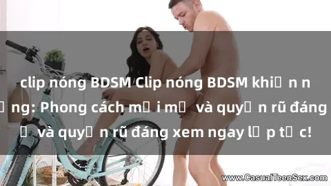 clip nóng BDSM Clip nóng BDSM khiến người xem phát cuồng: Phong cách mới mẻ và quyến rũ đáng xem ngay lập tức!