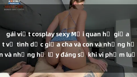 gái việt cosplay sexy Mối quan hệ giữa cha và con: Sự thật về tình dục giữa cha và con và những hệ lụy đáng sợ khi vi phạm luật pháp.