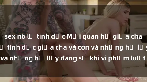 sex nô lệ tình dục Mối quan hệ giữa cha và con: Sự thật về tình dục giữa cha và con và những hệ lụy đáng sợ khi vi phạm luật pháp.