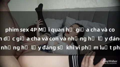 phim sex 4P Mối quan hệ giữa cha và con: Sự thật về tình dục giữa cha và con và những hệ lụy đáng sợ khi vi phạm luật pháp.