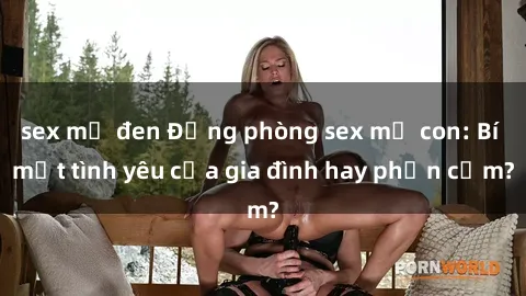 sex mỹ đen Động phòng sex mẹ con: Bí mật tình yêu của gia đình hay phản cảm?