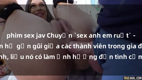 phim sex jav Chuyện `sex anh em ruột` - Đề cập đến quan hệ gần gũi giữa các thành viên trong gia đình, liệu nó có làm ảnh hưởng đến tình cảm gia đình hay không?