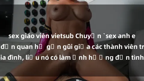 sex giáo viên vietsub Chuyện `sex anh em ruột` - Đề cập đến quan hệ gần gũi giữa các thành viên trong gia đình, liệu nó có làm ảnh hưởng đến tình cảm gia đình hay không?