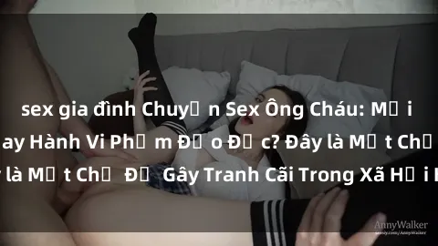sex gia đình Chuyện Sex Ông Cháu: Mối Quan Hệ Gia Đình Hay Hành Vi Phạm Đạo Đức? Đây là Một Chủ Đề Gây Tranh Cãi Trong Xã Hội Hiện Nay.