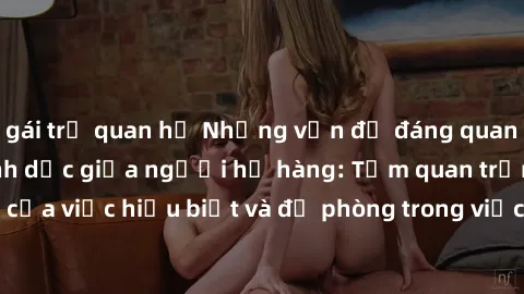 gái trẻ quan hệ Những vấn đề đáng quan tâm về quan hệ tình dục giữa người họ hàng: Tầm quan trọng của việc hiểu biết và đề phòng trong việc tiếp xúc trong gia đình.
