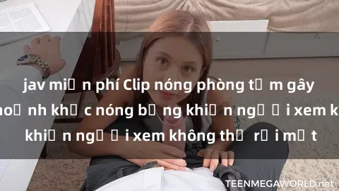 jav miễn phí Clip nóng phòng tắm gây sốt: Cận cảnh khoảnh khắc nóng bỏng khiến người xem không thể rời mắt