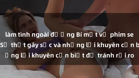làm tình ngoài đường Bí mật về phim sex nơi công cộng: Sự thật gây sốc và những lời khuyên cần biết để tránh rủi ro