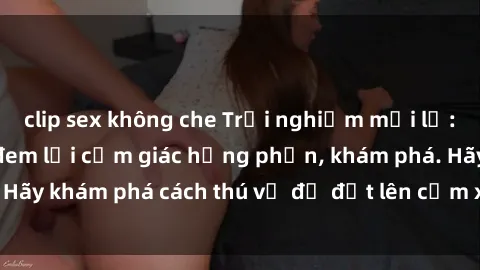 clip sex không che Trải nghiệm mới lạ: Sex trong xe hơi đem lại cảm giác hưng phấn, khám phá. Hãy khám phá cách thú vị để đốt lên cảm xúc trong cuộc tình!