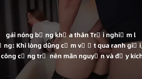gái nóng bỏng khỏa thân Trải nghiệm làm tình ngoài đường: Khi lòng dũng cảm vượt qua ranh giới, cuộc hẹn nơi công cộng trở nên mãn nguyện và đầy kích thích. Hành vi nguy hiểm, nhưng cũng tạo nên cảm g