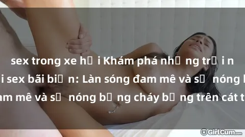 sex trong xe hơi Khám phá những trải nghiệm độc đáo tại sex bãi biển: Làn sóng đam mê và sự nóng bỏng cháy bỏng trên cát trắng