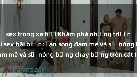 sex trong xe hơi Khám phá những trải nghiệm độc đáo tại sex bãi biển: Làn sóng đam mê và sự nóng bỏng cháy bỏng trên cát trắng