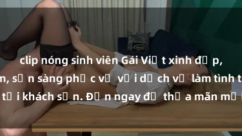 clip nóng sinh viên Gái Việt xinh đẹp, nồng nàn tình cảm, sẵn sàng phục vụ với dịch vụ làm tình tại khách sạn. Đến ngay để thỏa mãn mọi khao khát của bạn!