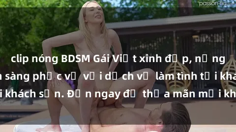 clip nóng BDSM Gái Việt xinh đẹp, nồng nàn tình cảm, sẵn sàng phục vụ với dịch vụ làm tình tại khách sạn. Đến ngay để thỏa mãn mọi khao khát của bạn!