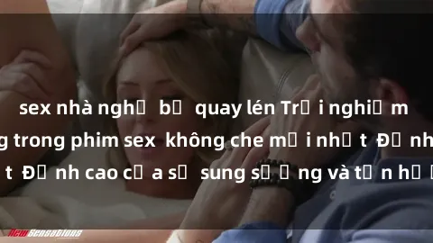 sex nhà nghỉ bị quay lén Trải nghiệm cực kỳ nóng bỏng trong phim sex  không che mới nhất  Đỉnh cao của sự sung sướng và tận hưởng chân thật
