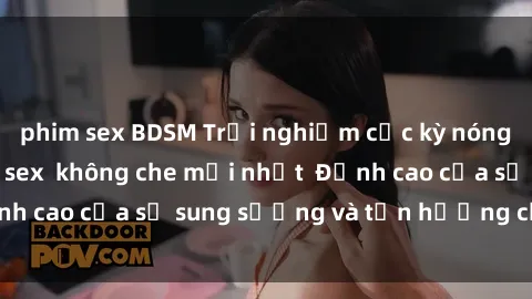 phim sex BDSM Trải nghiệm cực kỳ nóng bỏng trong phim sex  không che mới nhất  Đỉnh cao của sự sung sướng và tận hưởng chân thật