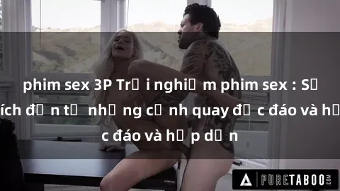 phim sex 3P Trải nghiệm phim sex : Sự kích thích đến từ những cảnh quay độc đáo và hấp dẫn