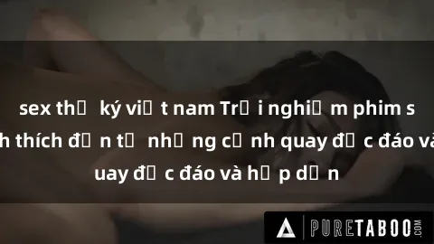 sex thư ký việt nam Trải nghiệm phim sex : Sự kích thích đến từ những cảnh quay độc đáo và hấp dẫn